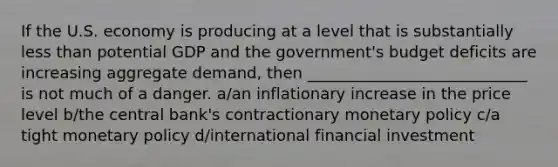 If the U.S. economy is producing at a level that is substantially less than potential GDP and the government's budget deficits are increasing aggregate demand, then ____________________________ is not much of a danger. a/an inflationary increase in the price level b/the central bank's contractionary monetary policy c/a tight monetary policy d/international financial investment