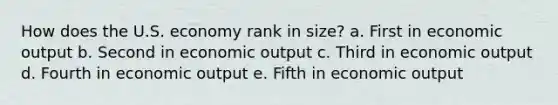 How does the U.S. economy rank in size? a. First in economic output b. Second in economic output c. Third in economic output d. Fourth in economic output e. Fifth in economic output