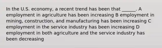 In the U.S. economy, a recent trend has been that ______. A employment in agriculture has been increasing B employment in mining, construction, and manufacturing has been increasing C employment in the service industry has been increasing D employment in both agriculture and the service industry has been decreasing