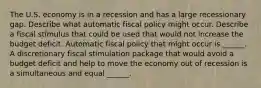 The U.S. economy is in a recession and has a large recessionary gap. Describe what automatic fiscal policy might occur. Describe a fiscal stimulus that could be used that would not increase the budget deficit. Automatic fiscal policy that might occur is​ ______. A discretionary fiscal stimulation package that would avoid a budget deficit and help to move the economy out of recession is a simultaneous and equal​ ______.