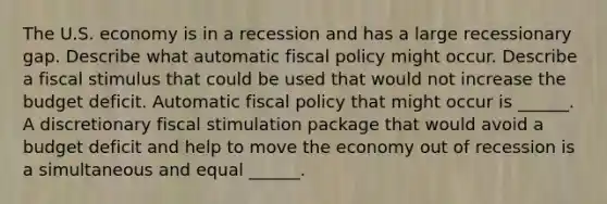 The U.S. economy is in a recession and has a large recessionary gap. Describe what automatic fiscal policy might occur. Describe a fiscal stimulus that could be used that would not increase the budget deficit. Automatic fiscal policy that might occur is​ ______. A discretionary fiscal stimulation package that would avoid a budget deficit and help to move the economy out of recession is a simultaneous and equal​ ______.