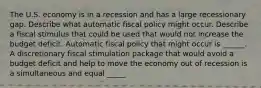 The U.S. economy is in a recession and has a large recessionary gap. Describe what automatic fiscal policy might occur. Describe a fiscal stimulus that could be used that would not increase the budget deficit. Automatic fiscal policy that might occur is​ ______. A discretionary fiscal stimulation package that would avoid a budget deficit and help to move the economy out of recession is a simultaneous and equal​ _____