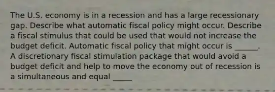 The U.S. economy is in a recession and has a large recessionary gap. Describe what automatic fiscal policy might occur. Describe a fiscal stimulus that could be used that would not increase the budget deficit. Automatic fiscal policy that might occur is​ ______. A discretionary fiscal stimulation package that would avoid a budget deficit and help to move the economy out of recession is a simultaneous and equal​ _____