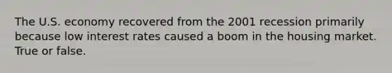 The U.S. economy recovered from the 2001 recession primarily because low interest rates caused a boom in the housing market. True or false.