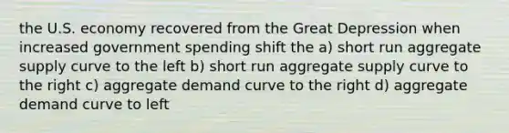 the U.S. economy recovered from the Great Depression when increased government spending shift the a) short run aggregate supply curve to the left b) short run aggregate supply curve to the right c) aggregate demand curve to the right d) aggregate demand curve to left