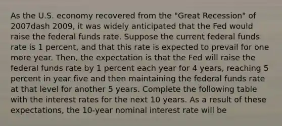 As the U.S. economy recovered from the​ "Great Recession" of 2007dash ​2009, it was widely anticipated that the Fed would raise the federal funds rate. Suppose the current federal funds rate is 1​ percent, and that this rate is expected to prevail for one more year.​ Then, the expectation is that the Fed will raise the federal funds rate by 1 percent each year for 4​ years, reaching 5 percent in year five and then maintaining the federal funds rate at that level for another 5 years. Complete the following table with the interest rates for the next 10 years. As a result of these​ expectations, the​ 10-year nominal interest rate will be