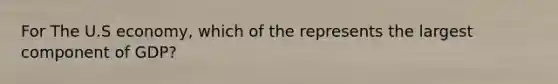 For The U.S economy, which of the represents the largest component of GDP?
