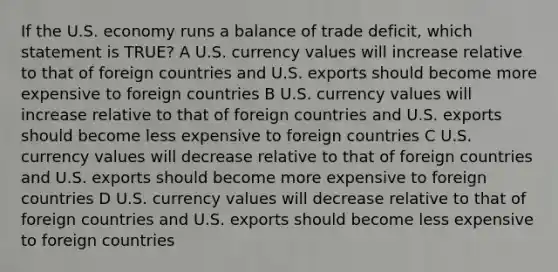 If the U.S. economy runs a balance of trade deficit, which statement is TRUE? A U.S. currency values will increase relative to that of foreign countries and U.S. exports should become more expensive to foreign countries B U.S. currency values will increase relative to that of foreign countries and U.S. exports should become less expensive to foreign countries C U.S. currency values will decrease relative to that of foreign countries and U.S. exports should become more expensive to foreign countries D U.S. currency values will decrease relative to that of foreign countries and U.S. exports should become less expensive to foreign countries