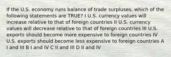 If the U.S. economy runs balance of trade surpluses, which of the following statements are TRUE? I U.S. currency values will increase relative to that of foreign countries II U.S. currency values will decrease relative to that of foreign countries III U.S. exports should become more expensive to foreign countries IV U.S. exports should become less expensive to foreign countries A I and III B I and IV C II and III D II and IV