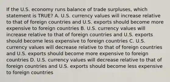 If the U.S. economy runs balance of trade surpluses, which statement is TRUE? A. U.S. currency values will increase relative to that of foreign countries and U.S. exports should become more expensive to foreign countries B. U.S. currency values will increase relative to that of foreign countries and U.S. exports should become less expensive to foreign countries C. U.S. currency values will decrease relative to that of foreign countries and U.S. exports should become more expensive to foreign countries D. U.S. currency values will decrease relative to that of foreign countries and U.S. exports should become less expensive to foreign countries