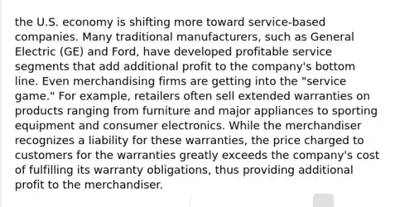 the U.S. economy is shifting more toward service-based companies. Many traditional manufacturers, such as General Electric (GE) and Ford, have developed profitable service segments that add additional profit to the company's bottom line. Even merchandising firms are getting into the "service game." For example, retailers often sell extended warranties on products ranging from furniture and major appliances to sporting equipment and consumer electronics. While the merchandiser recognizes a liability for these warranties, the price charged to customers for the warranties greatly exceeds the company's cost of fulfilling its warranty obligations, thus providing additional profit to the merchandiser.