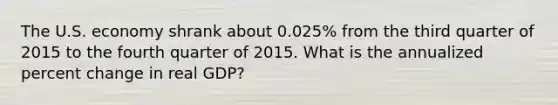 The U.S. economy shrank about 0.025% from the third quarter of 2015 to the fourth quarter of 2015. What is the annualized percent change in real GDP?