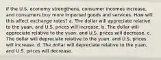 If the U.S. economy strengthens, consumer incomes increase, and consumers buy more imported goods and services. How will this affect exchange rates? a. The dollar will appreciate relative to the yuan, and U.S. prices will increase. b. The dollar will appreciate relative to the yuan, and U.S. prices will decrease. c. The dollar will depreciate relative to the yuan, and U.S. prices will increase. d. The dollar will depreciate relative to the yuan, and U.S. prices will decrease.