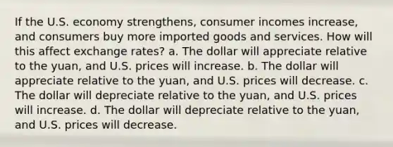 If the U.S. economy strengthens, consumer incomes increase, and consumers buy more imported goods and services. How will this affect exchange rates? a. The dollar will appreciate relative to the yuan, and U.S. prices will increase. b. The dollar will appreciate relative to the yuan, and U.S. prices will decrease. c. The dollar will depreciate relative to the yuan, and U.S. prices will increase. d. The dollar will depreciate relative to the yuan, and U.S. prices will decrease.