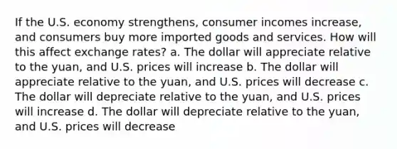 If the U.S. economy strengthens, consumer incomes increase, and consumers buy more imported goods and services. How will this affect exchange rates? a. The dollar will appreciate relative to the yuan, and U.S. prices will increase b. The dollar will appreciate relative to the yuan, and U.S. prices will decrease c. The dollar will depreciate relative to the yuan, and U.S. prices will increase d. The dollar will depreciate relative to the yuan, and U.S. prices will decrease