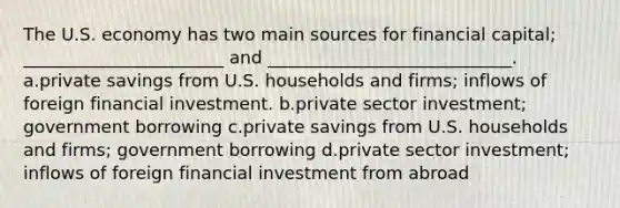 The U.S. economy has two main sources for financial capital; _______________________ and ____________________________. a.private savings from U.S. households and firms; inflows of foreign financial investment. b.private sector investment; government borrowing c.private savings from U.S. households and firms; government borrowing d.private sector investment; inflows of foreign financial investment from abroad