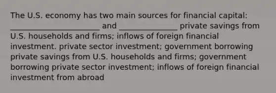 The U.S. economy has two main sources for financial capital: _______________________ and _______________ private savings from U.S. households and firms; inflows of foreign financial investment. private sector investment; government borrowing private savings from U.S. households and firms; government borrowing private sector investment; inflows of foreign financial investment from abroad