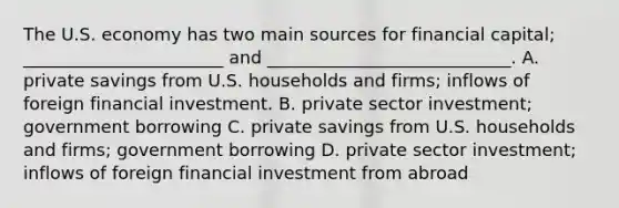 The U.S. economy has two main sources for financial capital; _______________________ and ____________________________. A. private savings from U.S. households and firms; inflows of foreign financial investment. B. private sector investment; government borrowing C. private savings from U.S. households and firms; government borrowing D. private sector investment; inflows of foreign financial investment from abroad