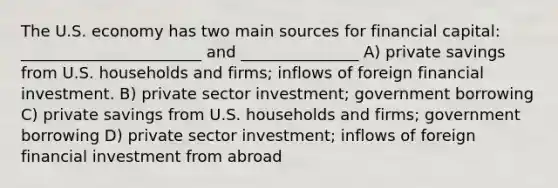 The U.S. economy has two main sources for financial capital: _______________________ and _______________ A) private savings from U.S. households and firms; inflows of foreign financial investment. B) private sector investment; government borrowing C) private savings from U.S. households and firms; government borrowing D) private sector investment; inflows of foreign financial investment from abroad