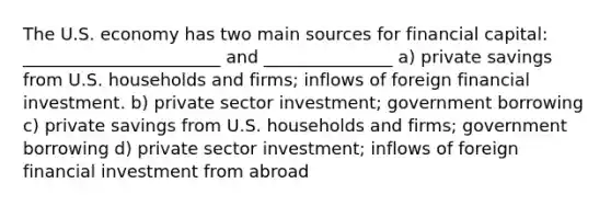 The U.S. economy has two main sources for financial capital: _______________________ and _______________ a) private savings from U.S. households and firms; inflows of foreign financial investment. b) private sector investment; government borrowing c) private savings from U.S. households and firms; government borrowing d) private sector investment; inflows of foreign financial investment from abroad