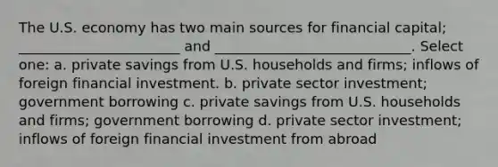 The U.S. economy has two main sources for financial capital; _______________________ and ____________________________. Select one: a. private savings from U.S. households and firms; inflows of foreign financial investment. b. private sector investment; government borrowing c. private savings from U.S. households and firms; government borrowing d. private sector investment; inflows of foreign financial investment from abroad