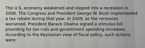 The U.S. economy weakened and slipped into a recession in 2008. The Congress and President George W. Bush implemented a tax rebate during that year. In 2009, as the recession worsened, President Barack Obama signed a stimulus bill providing for tax cuts and government spending increases. According to the Keynesian view of <a href='https://www.questionai.com/knowledge/kPTgdbKdvz-fiscal-policy' class='anchor-knowledge'>fiscal policy</a>, such actions were: