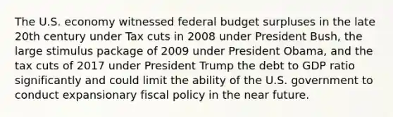 The U.S. economy witnessed federal budget surpluses in the late 20th century under Tax cuts in 2008 under President​ Bush, the large stimulus package of 2009 under President​ Obama, and the tax cuts of 2017 under President Trump the debt to GDP ratio significantly and could limit the ability of the U.S. government to conduct expansionary fiscal policy in the near future.