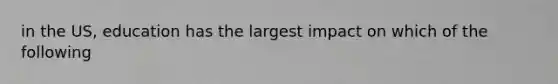 in the US, education has the largest impact on which of the following