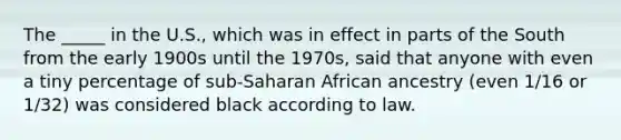 The _____ in the U.S., which was in effect in parts of the South from the early 1900s until the 1970s, said that anyone with even a tiny percentage of sub-Saharan African ancestry (even 1/16 or 1/32) was considered black according to law.