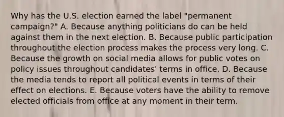 Why has the U.S. election earned the label "permanent campaign?" A. Because anything politicians do can be held against them in the next election. B. Because public participation throughout the election process makes the process very long. C. Because the growth on social media allows for public votes on policy issues throughout candidates' terms in office. D. Because the media tends to report all political events in terms of their effect on elections. E. Because voters have the ability to remove elected officials from office at any moment in their term.