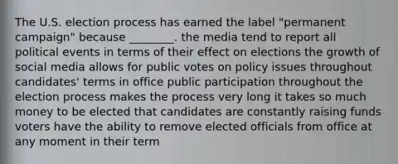 The U.S. election process has earned the label "permanent campaign" because ________. the media tend to report all political events in terms of their effect on elections the growth of social media allows for public votes on policy issues throughout candidates' terms in office public participation throughout the election process makes the process very long it takes so much money to be elected that candidates are constantly raising funds voters have the ability to remove elected officials from office at any moment in their term