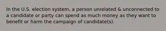 In the U.S. election system, a person unrelated & unconnected to a candidate or party can spend as much money as they want to benefit or harm the campaign of candidate(s).