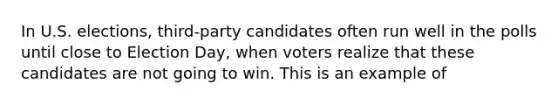 In U.S. elections, third-party candidates often run well in the polls until close to Election Day, when voters realize that these candidates are not going to win. This is an example of