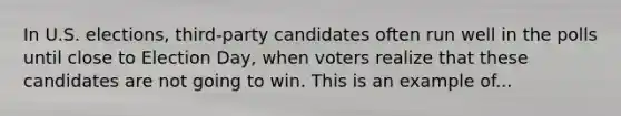 In U.S. elections, third-party candidates often run well in the polls until close to Election Day, when voters realize that these candidates are not going to win. This is an example of...