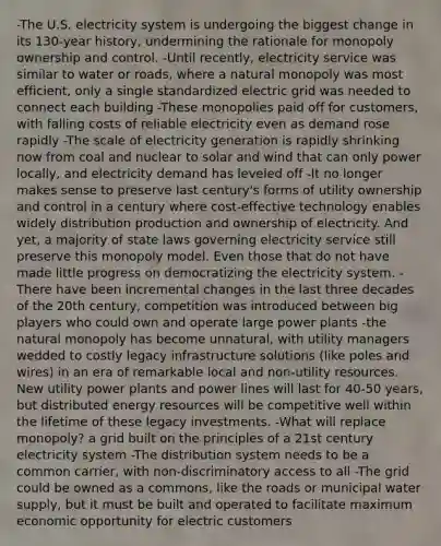 -The U.S. electricity system is undergoing the biggest change in its 130-year history, undermining the rationale for monopoly ownership and control. -Until recently, electricity service was similar to water or roads, where a natural monopoly was most efficient, only a single standardized electric grid was needed to connect each building -These monopolies paid off for customers, with falling costs of reliable electricity even as demand rose rapidly -The scale of electricity generation is rapidly shrinking now from coal and nuclear to solar and wind that can only power locally, and electricity demand has leveled off -It no longer makes sense to preserve last century's forms of utility ownership and control in a century where cost-effective technology enables widely distribution production and ownership of electricity. And yet, a majority of state laws governing electricity service still preserve this monopoly model. Even those that do not have made little progress on democratizing the electricity system. -There have been incremental changes in the last three decades of the 20th century, competition was introduced between big players who could own and operate large power plants -the natural monopoly has become unnatural, with utility managers wedded to costly legacy infrastructure solutions (like poles and wires) in an era of remarkable local and non-utility resources. New utility power plants and power lines will last for 40-50 years, but distributed energy resources will be competitive well within the lifetime of these legacy investments. -What will replace monopoly? a grid built on the principles of a 21st century electricity system -The distribution system needs to be a common carrier, with non-discriminatory access to all -The grid could be owned as a commons, like the roads or municipal water supply, but it must be built and operated to facilitate maximum economic opportunity for electric customers