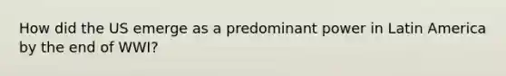 How did the US emerge as a predominant power in Latin America by the end of WWI?