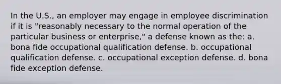 In the U.S., an employer may engage in employee discrimination if it is "reasonably necessary to the normal operation of the particular business or enterprise," a defense known as the: a. bona fide occupational qualification defense. b. occupational qualification defense. c. occupational exception defense. d. bona fide exception defense.