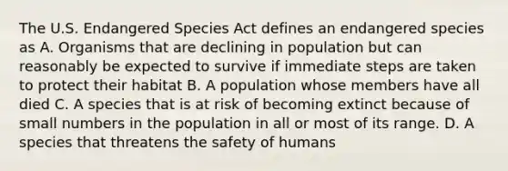 The U.S. Endangered Species Act defines an endangered species as A. Organisms that are declining in population but can reasonably be expected to survive if immediate steps are taken to protect their habitat B. A population whose members have all died C. A species that is at risk of becoming extinct because of small numbers in the population in all or most of its range. D. A species that threatens the safety of humans