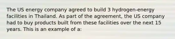 The US energy company agreed to build 3 hydrogen-energy facilities in Thailand. As part of the agreement, the US company had to buy products built from these facilities over the next 15 years. This is an example of a: