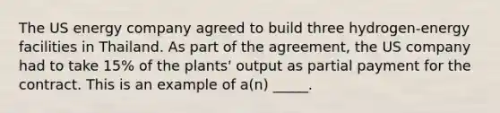 The US energy company agreed to build three hydrogen-energy facilities in Thailand. As part of the agreement, the US company had to take 15% of the plants' output as partial payment for the contract. This is an example of a(n) _____.