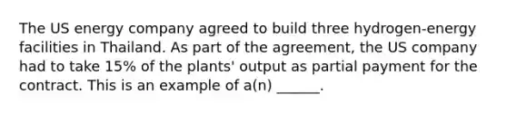 The US energy company agreed to build three hydrogen-energy facilities in Thailand. As part of the agreement, the US company had to take 15% of the plants' output as partial payment for the contract. This is an example of a(n) ______.