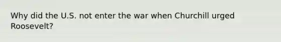 Why did the U.S. not enter the war when Churchill urged Roosevelt?