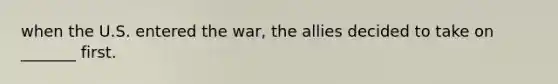 when the U.S. entered the war, the allies decided to take on _______ first.