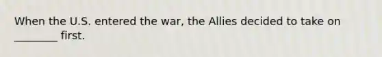 When the U.S. entered the war, the Allies decided to take on ________ first.