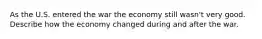 As the U.S. entered the war the economy still wasn't very good. Describe how the economy changed during and after the war.