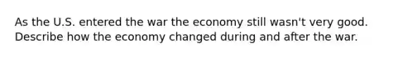 As the U.S. entered the war the economy still wasn't very good. Describe how the economy changed during and after the war.