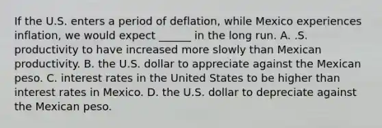 If the U.S. enters a period of deflation, while Mexico experiences inflation, we would expect ______ in the long run. A. .S. productivity to have increased more slowly than Mexican productivity. B. the U.S. dollar to appreciate against the Mexican peso. C. interest rates in the United States to be higher than interest rates in Mexico. D. the U.S. dollar to depreciate against the Mexican peso.