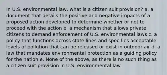 In U.S. environmental law, what is a citizen suit provision? a. a document that details the positive and negative impacts of a proposed action developed to determine whether or not to proceed with the action b. a mechanism that allows private citizens to demand enforcement of U.S. environmental laws c. a policy that functions across state lines and specifies acceptable levels of pollution that can be released or exist in outdoor air d. a law that mandates environmental protection as a guiding policy for the nation e. None of the above, as there is no such thing as a citizen suit provision in U.S. environmental law.