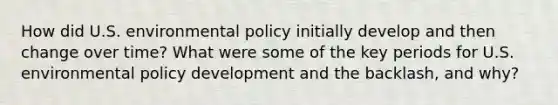 How did U.S. environmental policy initially develop and then change over time? What were some of the key periods for U.S. environmental policy development and the backlash, and why?