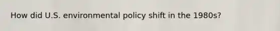 How did U.S. environmental policy shift in the 1980s?